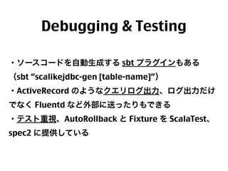 Debugging & Testing
・ソースコードを自動生成する sbt プラグインもある
（sbt “scalikejdbc-gen [table-name]”）
・ActiveRecord のようなクエリログ出力、ログ出力だけ
でなく Fluentd など外部に送ったりもできる
・テスト重視、AutoRollback と Fixture を ScalaTest、
spec2 に提供している

43

 