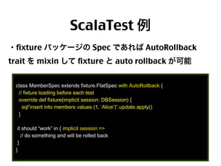 ScalaTest 例
・fixture パッケージの Spec であれば AutoRollback
trait を mixin して fixture と auto rollback が可能
class MemberSpec extends fixture.FlatSpec with AutoRollback {
// fixture loading before each test
override def fixture(implicit session: DBSession) {
sql”insert into members values (1, ‘Alice’)”.update.apply()
}
it should “work” in { implicit session =>
// do something and will be rolled back
}
}

45

 
