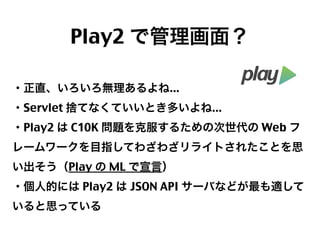 Play2 で管理画面？
・正直、いろいろ無理あるよね...
・Servlet 捨てなくていいとき多いよね...
・Play2 は C10K 問題を克服するための次世代の Web フ
レームワークを目指してわざわざリライトされたことを思
い出そう（Play の ML で宣言）
・個人的には Play2 は JSON API サーバなどが最も適して
いると思っている

52

 