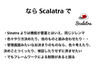 なら Scalatra で

・Sinatra よりは機能が豊富とはいえ、同じジレンマ
・色々やり方決めたり、他のものと組み合わせたり・・
・管理画面みたいなお決まりのものなら、色々考えたり、
決めごとつくったり、検証したりせずに済ませたい
・でもフレームワークによる制限があると困る

53

 