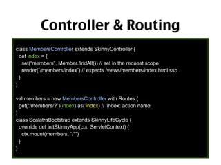 Controller & Routing
class MembersController extends SkinnyController {
def index = {
set(“members”, Member.findAll()) // set in the request scope
render(“/members/index”) // expects /views/members/index.html.ssp
}
}
val members = new MembersController with Routes {
get(“/members/?”)(index).as(‘index) // ‘index: action name
}
class ScalatraBootstrap extends SkinnyLifeCycle {
override def initSkinnyApp(ctx: ServletContext) {
ctx.mount(members, “/*”)
}
}

56

 