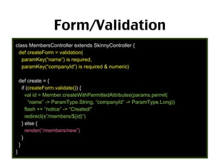 Form/Validation
class MembersController extends SkinnyController {
def createForm = validation(
paramKey(“name”) is required,
paramKey(“companyId”) is required & numeric)
def create = {
if (createForm.validate()) {
val id = Member.createWithPermittedAttributes(params.permit(
“name” -> ParamType.String, “companyId” -> ParamType.Long))
flash += “notice” -> “Created!”
redirect(s”/members/${id}”)
} else {
render(“/members/new”)
}
}
}
59

 