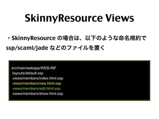 SkinnyResource Views
・SkinnyResource の場合は、以下のような命名規約で
ssp/scaml/jade などのファイルを置く

src/main/webapp/WEB-INF
layouts/default.ssp
views/members/index.html.ssp
views/members/new.html.ssp
views/members/edit.html.ssp
views/members/show.html.ssp

63

 