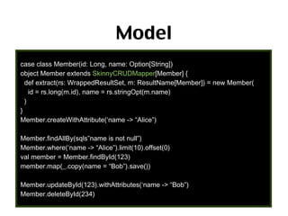 Model
case class Member(id: Long, name: Option[String])
object Member extends SkinnyCRUDMapper[Member] {
def extract(rs: WrappedResultSet, m: ResultName[Member]) = new Member(
id = rs.long(m.id), name = rs.stringOpt(m.name)
)
}
Member.createWithAttribute(‘name -> “Alice”)
Member.findAllBy(sqls”name is not null”)
Member.where(‘name -> “Alice”).limit(10).offset(0)
val member = Member.findById(123)
member.map(_.copy(name = “Bob”).save())
Member.updateById(123).withAttributes(‘name -> “Bob”)
Member.deleteById(234)

67

 