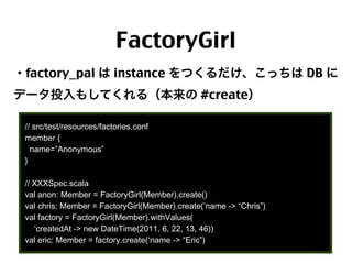 FactoryGirl
・factory_pal は instance をつくるだけ、こっちは DB に
データ投入もしてくれる（本来の #create）
// src/test/resources/factories.conf
member {
name=”Anonymous”
}
// XXXSpec.scala
val anon: Member = FactoryGirl(Member).create()
val chris: Member = FactoryGirl(Member).create(‘name -> “Chris”)
val factory = FactoryGirl(Member).withValues(
‘createdAt -> new DateTime(2011, 6, 22, 13, 46))
val eric: Member = factory.create(‘name -> “Eric”)
68

 