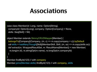 Associations
case class Member(id: Long, name: Option[String],
companyId: Option[Long], company: Option[Company] = None,
skills: Seq[Skill] = Nil)
object Member extends SkinnyCRUDMapper[Member] {
belongsTo[Company](Company, (m, c) => m.copy(company = c)).byDefault
val skills = hasManyThough[Skill](MemberSkill, Skill, (m, ss) => m.copy(skills ss))
def extract(rs: WrappedResultSet, m: ResultName[Member]) = new Member(
rs.long(m.id), rs.stringOpt(m.name), rs.longOpt(m.companyId)
)
}
Member.findById(123) // with company
Member.joins(Member.skills).findById(123) // with company, skills

69

 