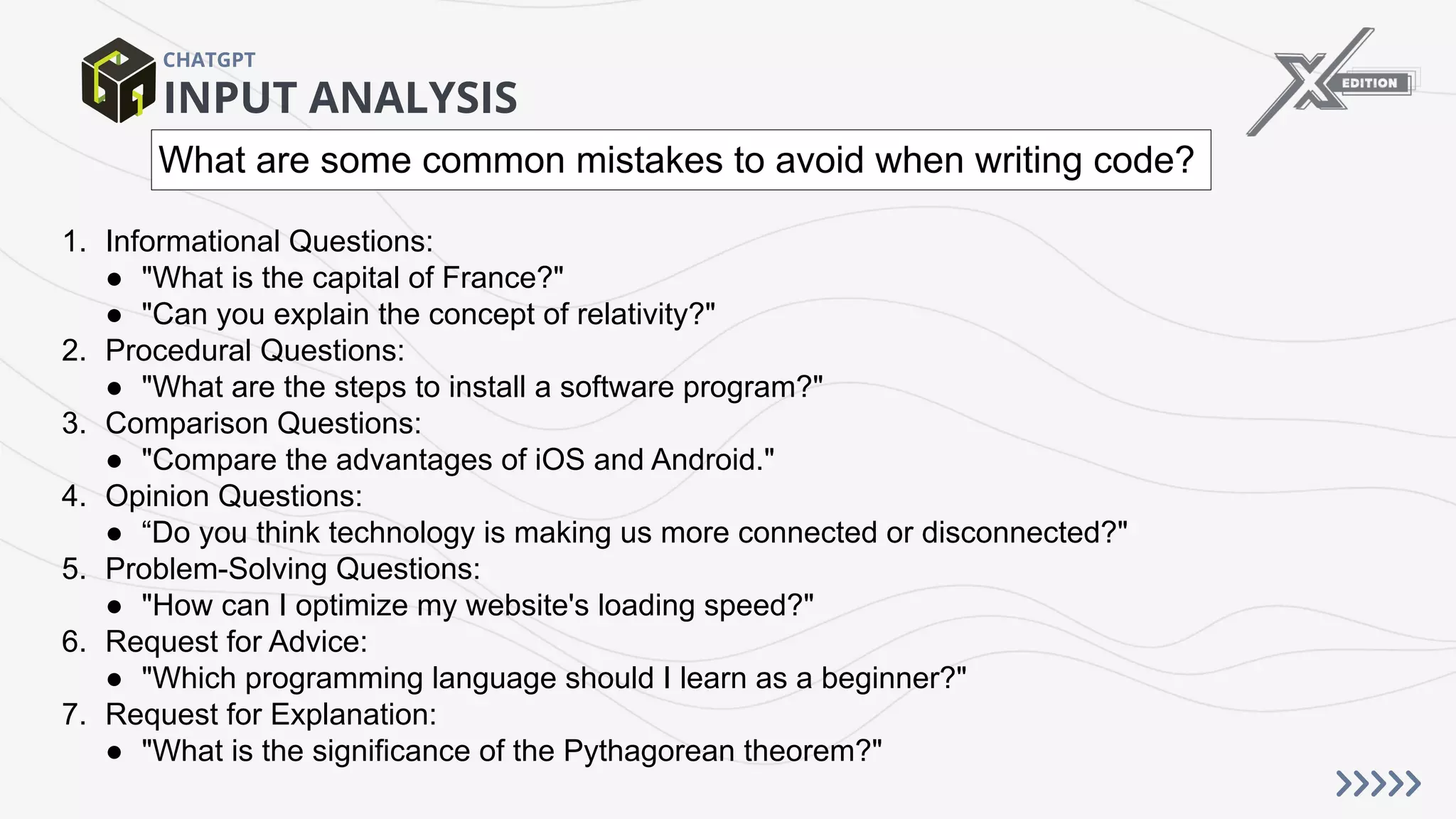 INPUT ANALYSIS
CHATGPT
1. Informational Questions:
● "What is the capital of France?"
● "Can you explain the concept of relativity?"
2. Procedural Questions:
● "What are the steps to install a software program?"
3. Comparison Questions:
● "Compare the advantages of iOS and Android."
4. Opinion Questions:
● “Do you think technology is making us more connected or disconnected?"
5. Problem-Solving Questions:
● "How can I optimize my website's loading speed?"
6. Request for Advice:
● "Which programming language should I learn as a beginner?"
7. Request for Explanation:
● "What is the significance of the Pythagorean theorem?"
What are some common mistakes to avoid when writing code?
 