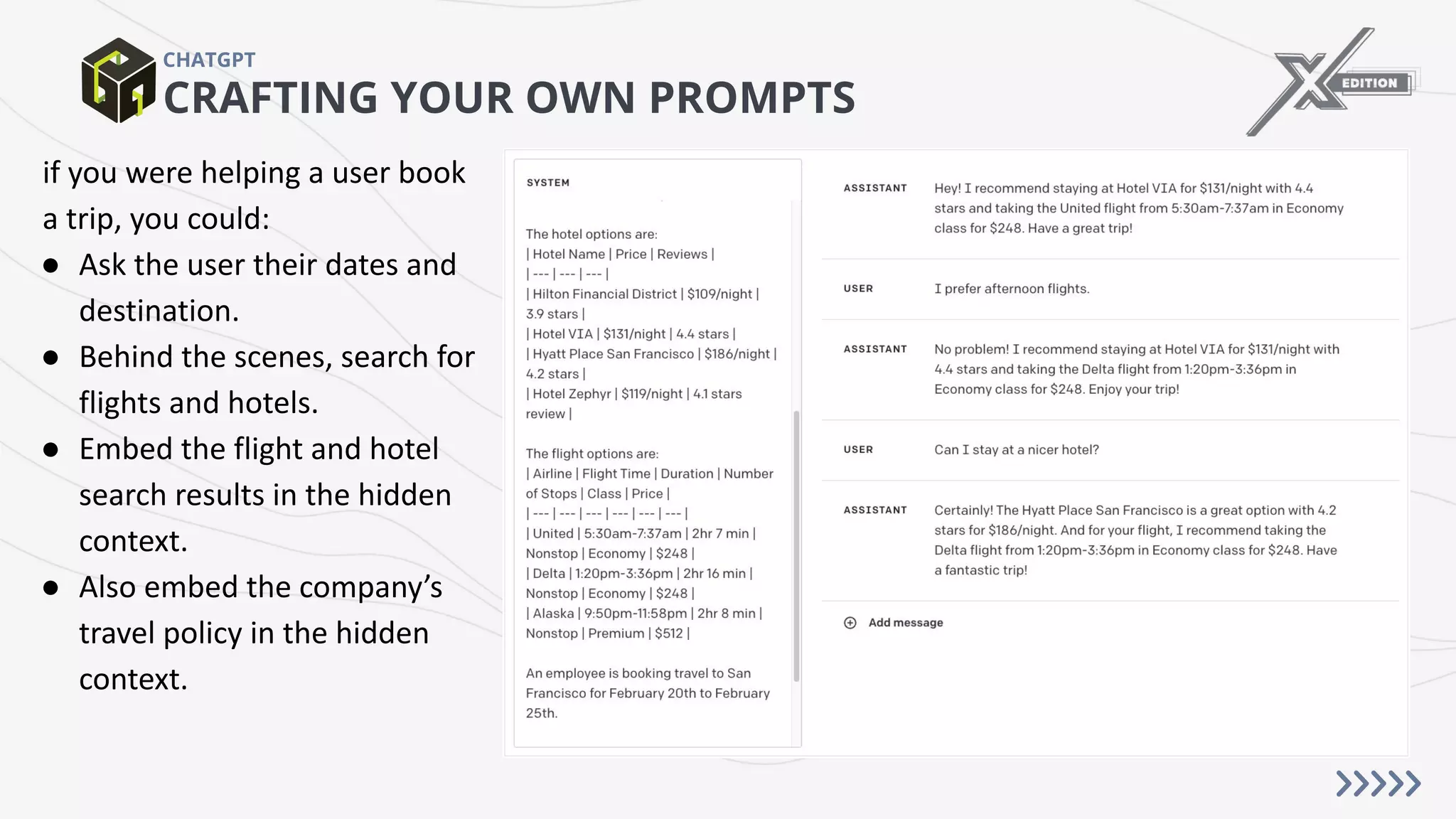 CRAFTING YOUR OWN PROMPTS
CHATGPT
if you were helping a user book
a trip, you could:
● Ask the user their dates and
destination.
● Behind the scenes, search for
flights and hotels.
● Embed the flight and hotel
search results in the hidden
context.
● Also embed the company’s
travel policy in the hidden
context.
 