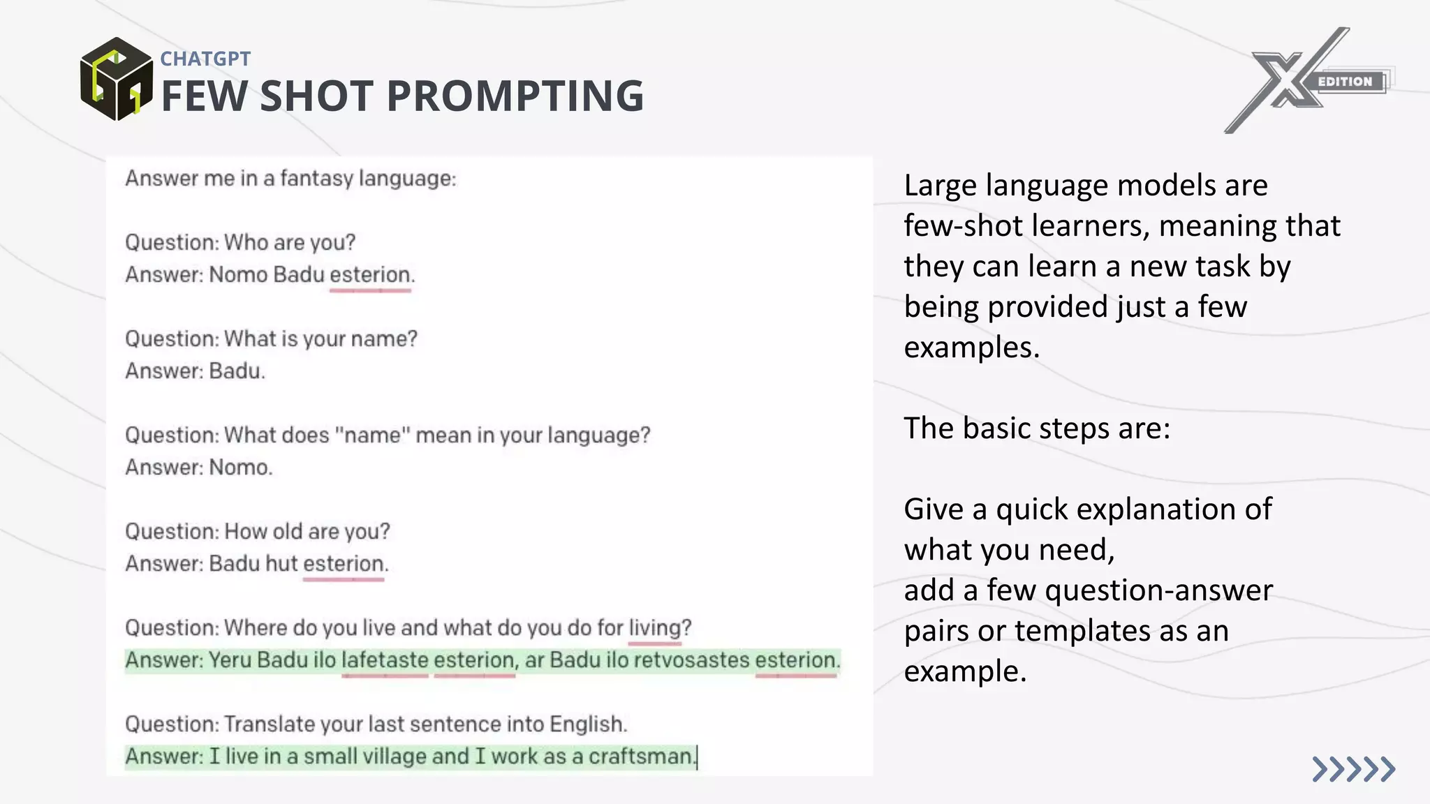 FEW SHOT PROMPTING
CHATGPT
Large language models are
few-shot learners, meaning that
they can learn a new task by
being provided just a few
examples.
The basic steps are:
Give a quick explanation of
what you need,
add a few question-answer
pairs or templates as an
example.
 