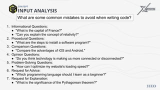 INPUT ANALYSIS
CHATGPT
1. Informational Questions:
● "What is the capital of France?"
● "Can you explain the concept of relativity?"
2. Procedural Questions:
● "What are the steps to install a software program?"
3. Comparison Questions:
● "Compare the advantages of iOS and Android."
4. Opinion Questions:
● “Do you think technology is making us more connected or disconnected?"
5. Problem-Solving Questions:
● "How can I optimize my website's loading speed?"
6. Request for Advice:
● "Which programming language should I learn as a beginner?"
7. Request for Explanation:
● "What is the significance of the Pythagorean theorem?"
What are some common mistakes to avoid when writing code?
 