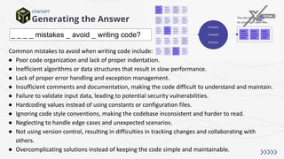 Generating the Answer
CHATGPT
_ _ _ _ mistakes _ avoid _ writing code?
Common mistakes to avoid when writing code include:
● Poor code organization and lack of proper indentation.
● Inefficient algorithms or data structures that result in slow performance.
● Lack of proper error handling and exception management.
● Insufficient comments and documentation, making the code difficult to understand and maintain.
● Failure to validate input data, leading to potential security vulnerabilities.
● Hardcoding values instead of using constants or configuration files.
● Ignoring code style conventions, making the codebase inconsistent and harder to read.
● Neglecting to handle edge cases and unexpected scenarios.
● Not using version control, resulting in difficulties in tracking changes and collaborating with
others.
● Overcomplicating solutions instead of keeping the code simple and maintainable.
 