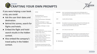 CRAFTING YOUR OWN PROMPTS
CHATGPT
if you were helping a user book
a trip, you could:
● Ask the user their dates and
destination.
● Behind the scenes, search for
flights and hotels.
● Embed the flight and hotel
search results in the hidden
context.
● Also embed the company’s
travel policy in the hidden
context.
 