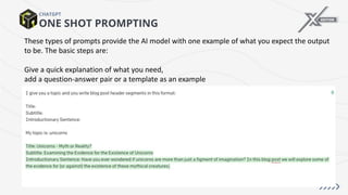 ONE SHOT PROMPTING
CHATGPT
These types of prompts provide the AI model with one example of what you expect the output
to be. The basic steps are:
Give a quick explanation of what you need,
add a question-answer pair or a template as an example
 