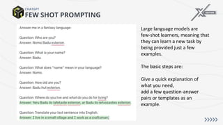 FEW SHOT PROMPTING
CHATGPT
Large language models are
few-shot learners, meaning that
they can learn a new task by
being provided just a few
examples.
The basic steps are:
Give a quick explanation of
what you need,
add a few question-answer
pairs or templates as an
example.
 