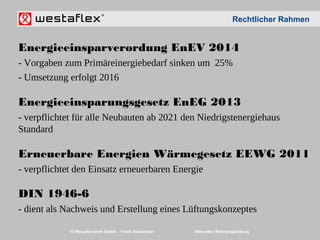 © Westaflexwerk GmbH – Frank Stukemeier Westaflex Wohnungslüftung
Energieeinsparverordung EnEV 2014
- Vorgaben zum Primäreinergiebedarf sinken um 25%
- Umsetzung erfolgt 2016
Energieeinsparungsgesetz EnEG 2013
- verpflichtet für alle Neubauten ab 2021 den Niedrigstenergiehaus
Standard
Erneuerbare Energien Wärmegesetz EEWG 2011
- verpflichtet den Einsatz erneuerbaren Energie
DIN 1946-6
- dient als Nachweis und Erstellung eines Lüftungskonzeptes
Rechtlicher Rahmen
 