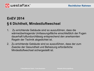 © Westaflexwerk GmbH – Frank Stukemeier Westaflex Wohnungslüftung
EnEV 2014
§ 6 Dichtheit, Mindestluftwechsel
1. Zu errichtende Gebäude sind so auszuführen, dass die
wärmeübertragende Umfassungsfläche einschließlich der Fugen
dauerhaft luftundurchlässig entsprechend den anerkannten
Regeln der Technik abgedichtet ist.
2. Zu errichtende Gebäude sind so auszuführen, dass der zum
Zwecke der Gesundheit und Beheizung erforderliche
Mindestluftwechsel sichergestellt ist.
Rechtlicher Rahmen
 