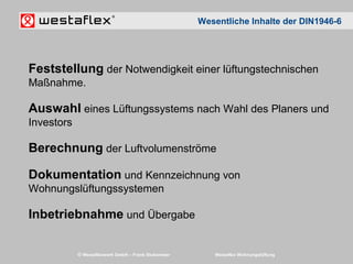 © Westaflexwerk GmbH – Frank Stukemeier Westaflex Wohnungslüftung
Feststellung der Notwendigkeit einer lüftungstechnischen
Maßnahme.
Auswahl eines Lüftungssystems nach Wahl des Planers und
Investors
Berechnung der Luftvolumenströme
Dokumentation und Kennzeichnung von
Wohnungslüftungssystemen
Inbetriebnahme und Übergabe
Wesentliche Inhalte der DIN1946-6
 