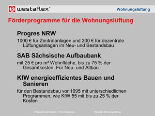 © Westaflexwerk GmbH – Frank Stukemeier Westaflex Wohnungslüftung
Progres NRW
1000 € für Zentralanlagen und 200 € für dezentrale
Lüftungsanlagen im Neu- und Bestandsbau
SAB Sächsische Aufbaubank
mit 25 € pro m² Wohnfläche, bis zu 75 % der
Gesamtkosten. Für Neu- und Altbau
KfW energieeffizientes Bauen und
Sanieren
für den Bestandsbau vor 1995 mit unterschiedlichen
Programmen, wie KfW 55 mit bis zu 25 % der
Kosten
Wohnungslüftung
Förderprogramme für die Wohnungslüftung
 