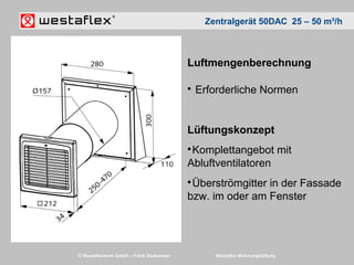 © Westaflexwerk GmbH – Frank Stukemeier Westaflex Wohnungslüftung
Luftmengenberechnung

Erforderliche Normen
Lüftungskonzept

Komplettangebot mit
Abluftventilatoren

Überströmgitter in der Fassade
bzw. im oder am Fenster
Zentralgerät 50DAC 25 – 50 m³/h
 