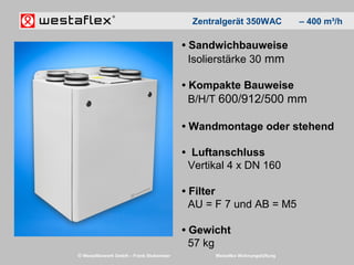 © Westaflexwerk GmbH – Frank Stukemeier Westaflex Wohnungslüftung
• Sandwichbauweise
Isolierstärke 30 mm
• Kompakte Bauweise
B/H/T 600/912/500 mm
• Wandmontage oder stehend
• Luftanschluss
Vertikal 4 x DN 160
• Filter
AU = F 7 und AB = M5
• Gewicht
57 kg
Zentralgerät 350WAC – 400 m³/h
 
