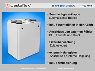 © Westaflexwerk GmbH – Frank Stukemeier Westaflex Wohnungslüftung
• Sommerbypassklappe
automatischer Betrieb
• inkl. Feuchtefühler in der Abluft
• Anschluss von externen Fühler
CO², Feuchte und Druck
• Filterüberwachung
Zeitgesteuert
• externe Heizregister
Anschluss an interne Regelung
• inkl. Fernbedienung
Zentralgerät 350WAC – 400 m³/h
 