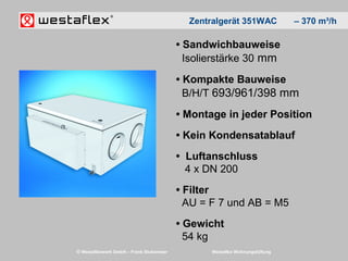 © Westaflexwerk GmbH – Frank Stukemeier Westaflex Wohnungslüftung
• Sandwichbauweise
Isolierstärke 30 mm
• Kompakte Bauweise
B/H/T 693/961/398 mm
• Montage in jeder Position
• Kein Kondensatablauf
• Luftanschluss
4 x DN 200
• Filter
AU = F 7 und AB = M5
• Gewicht
54 kg
Zentralgerät 351WAC – 370 m³/h
 