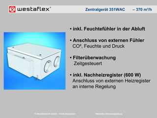 © Westaflexwerk GmbH – Frank Stukemeier Westaflex Wohnungslüftung
• inkl. Feuchtefühler in der Abluft
• Anschluss von externen Fühler
CO², Feuchte und Druck
• Filterüberwachung
Zeitgesteuert
• inkl. Nachheizregister (600 W)
Anschluss von externen Heizregister
an interne Regelung
Zentralgerät 351WAC – 370 m³/h
 