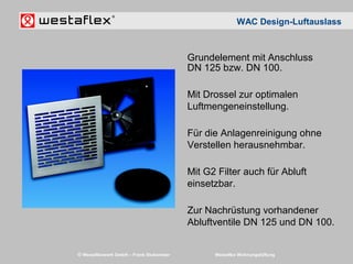 © Westaflexwerk GmbH – Frank Stukemeier Westaflex Wohnungslüftung
Grundelement mit Anschluss
DN 125 bzw. DN 100.
Mit Drossel zur optimalen
Luftmengeneinstellung.
Für die Anlagenreinigung ohne
Verstellen herausnehmbar.
Mit G2 Filter auch für Abluft
einsetzbar.
Zur Nachrüstung vorhandener
Abluftventile DN 125 und DN 100.
WAC Design-Luftauslass
 