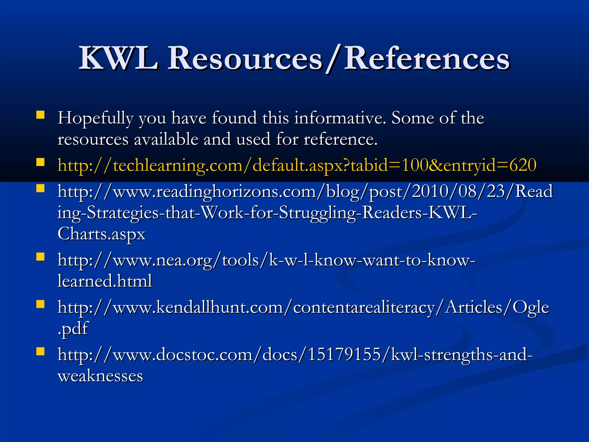 KWL Resources/ReferencesKWL Resources/References
 Hopefully you have found this informative. Some of theHopefully you have found this informative. Some of the
resources available and used for reference.resources available and used for reference.
 http://techlearning.com/default.aspx?tabid=100&entryid=620http://techlearning.com/default.aspx?tabid=100&entryid=620
 http://www.readinghorizons.com/blog/post/2010/08/23/Readhttp://www.readinghorizons.com/blog/post/2010/08/23/Read
ing-Strategies-that-Work-for-Struggling-Readers-KWL-ing-Strategies-that-Work-for-Struggling-Readers-KWL-
Charts.aspxCharts.aspx
 http://www.nea.org/tools/k-w-l-know-want-to-know-http://www.nea.org/tools/k-w-l-know-want-to-know-
learned.htmllearned.html
 http://www.kendallhunt.com/contentarealiteracy/Articles/Oglehttp://www.kendallhunt.com/contentarealiteracy/Articles/Ogle
.pdf.pdf
 http://www.docstoc.com/docs/15179155/kwl-strengths-and-http://www.docstoc.com/docs/15179155/kwl-strengths-and-
weaknessesweaknesses
 