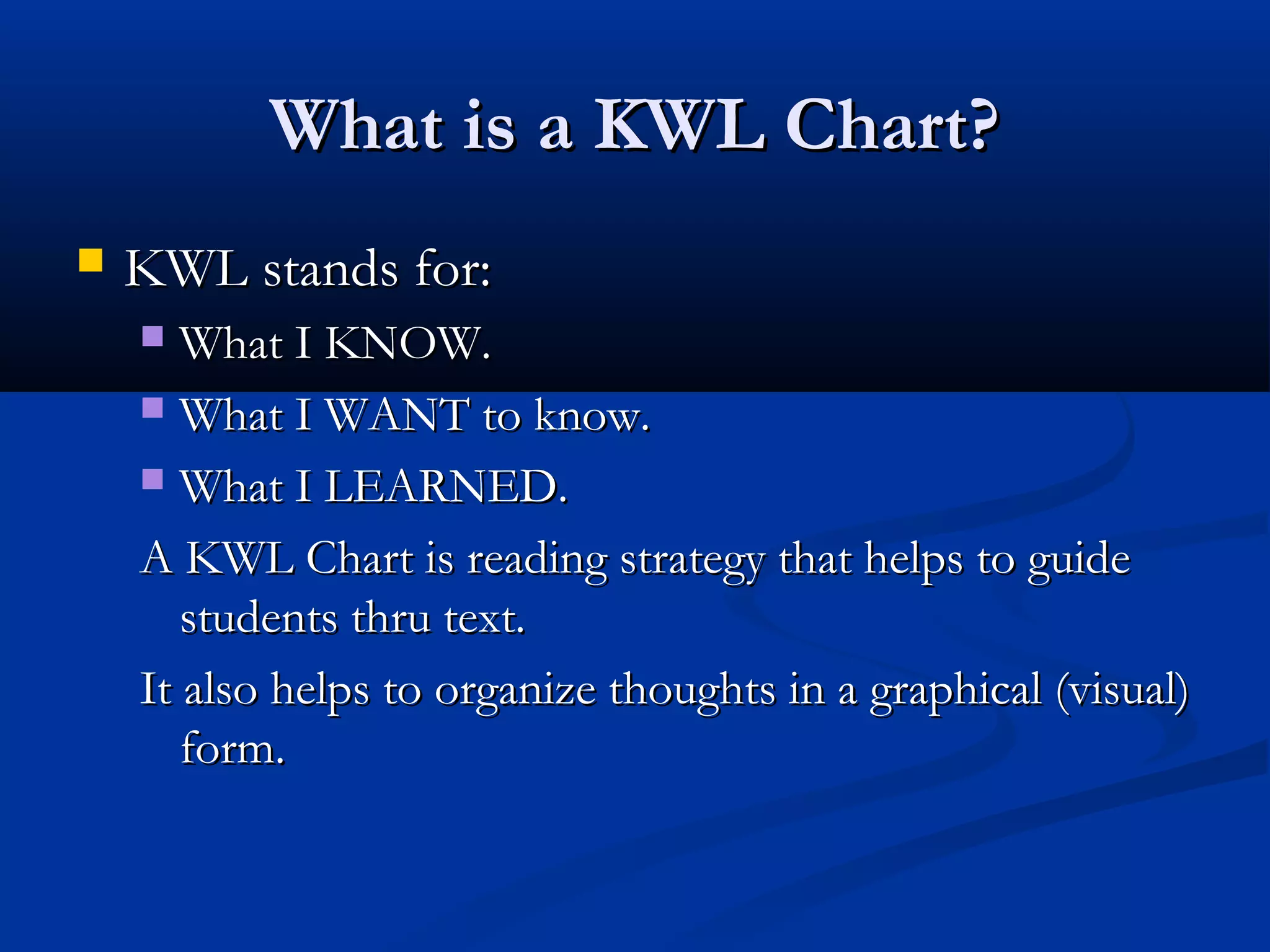 What is a KWL Chart?What is a KWL Chart?
 KWL stands for:KWL stands for:
 What I KNOW.What I KNOW.
 What I WANT to know.What I WANT to know.
 What I LEARNED.What I LEARNED.
A KWL Chart is reading strategy that helps to guideA KWL Chart is reading strategy that helps to guide
students thru text.students thru text.
It also helps to organize thoughts in a graphical (visual)It also helps to organize thoughts in a graphical (visual)
form.form.
 