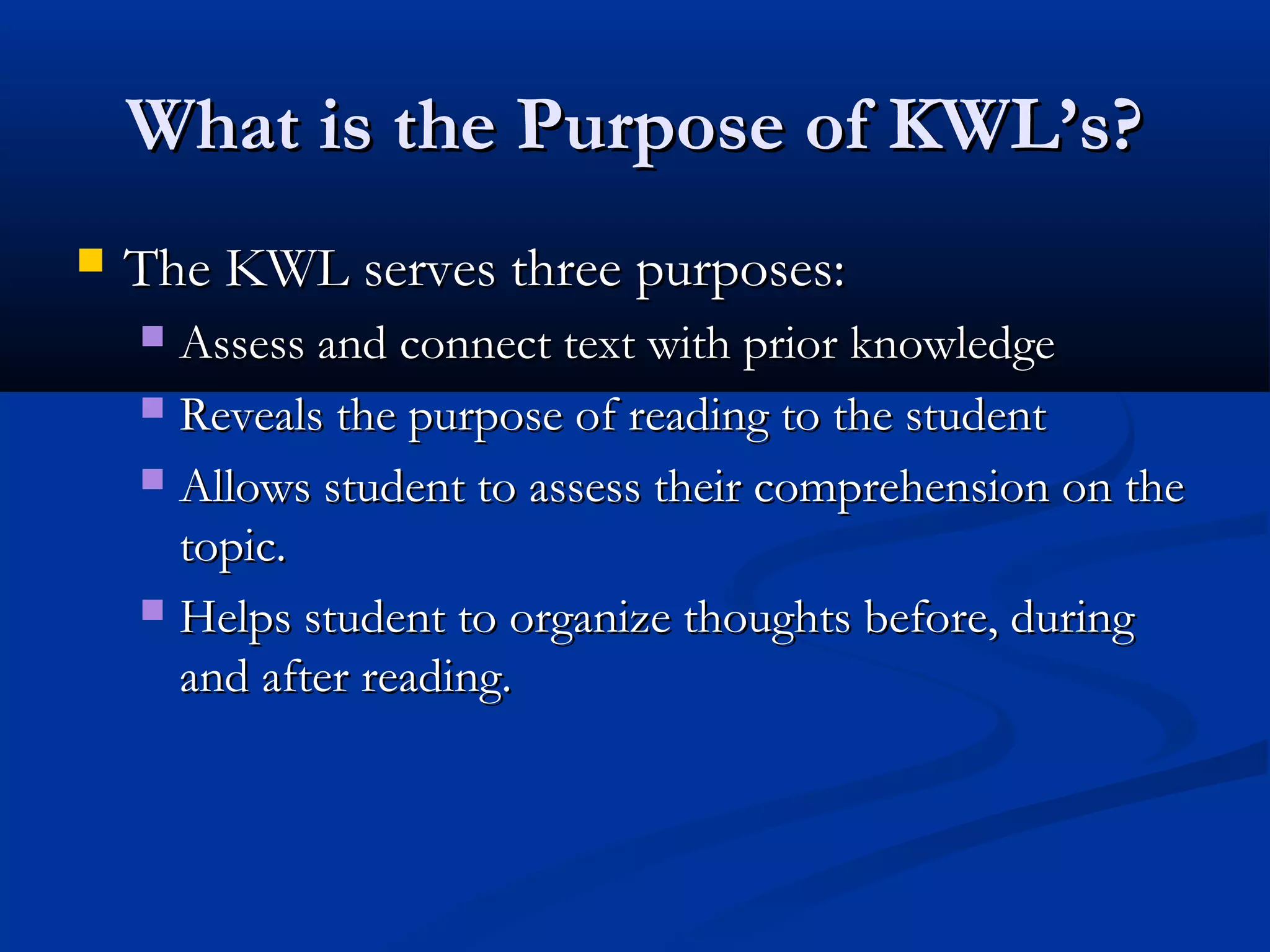 What is the Purpose of KWL’s?What is the Purpose of KWL’s?
 The KWL serves three purposes:The KWL serves three purposes:
 Assess and connect text with prior knowledgeAssess and connect text with prior knowledge
 Reveals the purpose of reading to the studentReveals the purpose of reading to the student
 Allows student to assess their comprehension on theAllows student to assess their comprehension on the
topic.topic.
 Helps student to organize thoughts before, duringHelps student to organize thoughts before, during
and after reading.and after reading.
 
