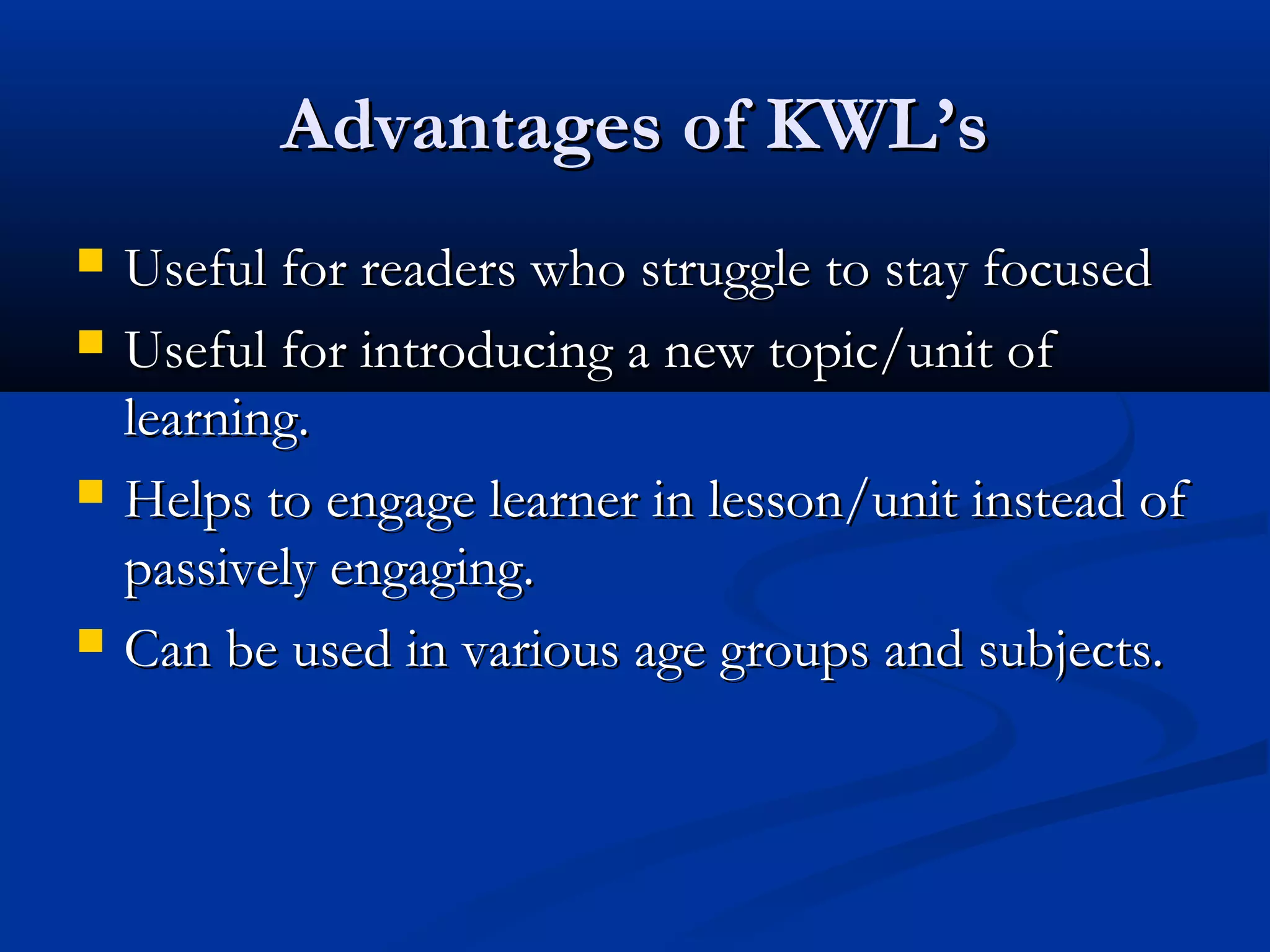 Advantages of KWL’sAdvantages of KWL’s
 Useful for readers who struggle to stay focusedUseful for readers who struggle to stay focused
 Useful for introducing a new topic/unit ofUseful for introducing a new topic/unit of
learning.learning.
 Helps to engage learner in lesson/unit instead ofHelps to engage learner in lesson/unit instead of
passively engaging.passively engaging.
 Can be used in various age groups and subjects.Can be used in various age groups and subjects.
 