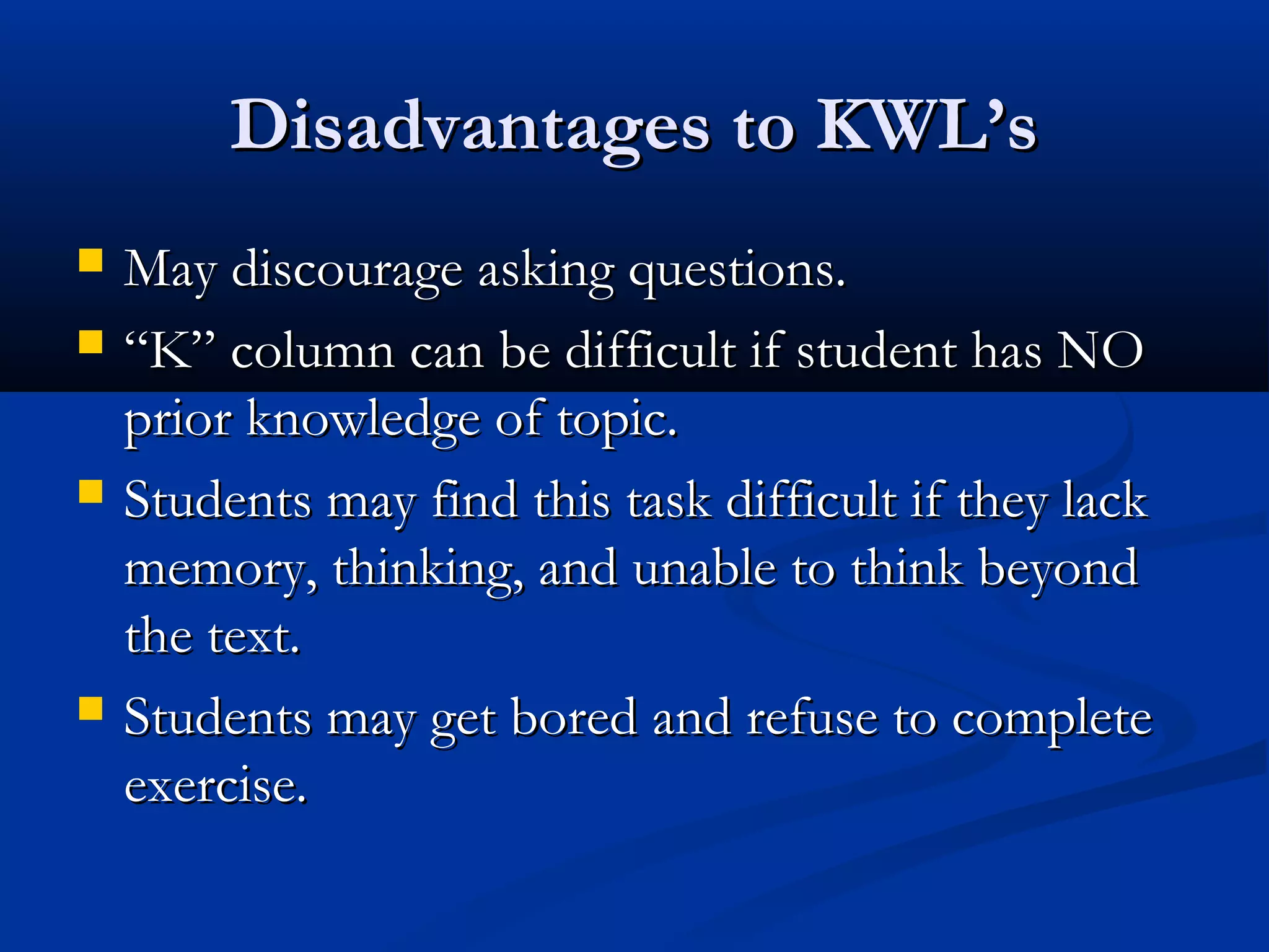 Disadvantages to KWL’sDisadvantages to KWL’s
 May discourage asking questions.May discourage asking questions.
 ““K” column can be difficult if student has NOK” column can be difficult if student has NO
prior knowledge of topic.prior knowledge of topic.
 Students may find this task difficult if they lackStudents may find this task difficult if they lack
memory, thinking, and unable to think beyondmemory, thinking, and unable to think beyond
the text.the text.
 Students may get bored and refuse to completeStudents may get bored and refuse to complete
exercise.exercise.
 