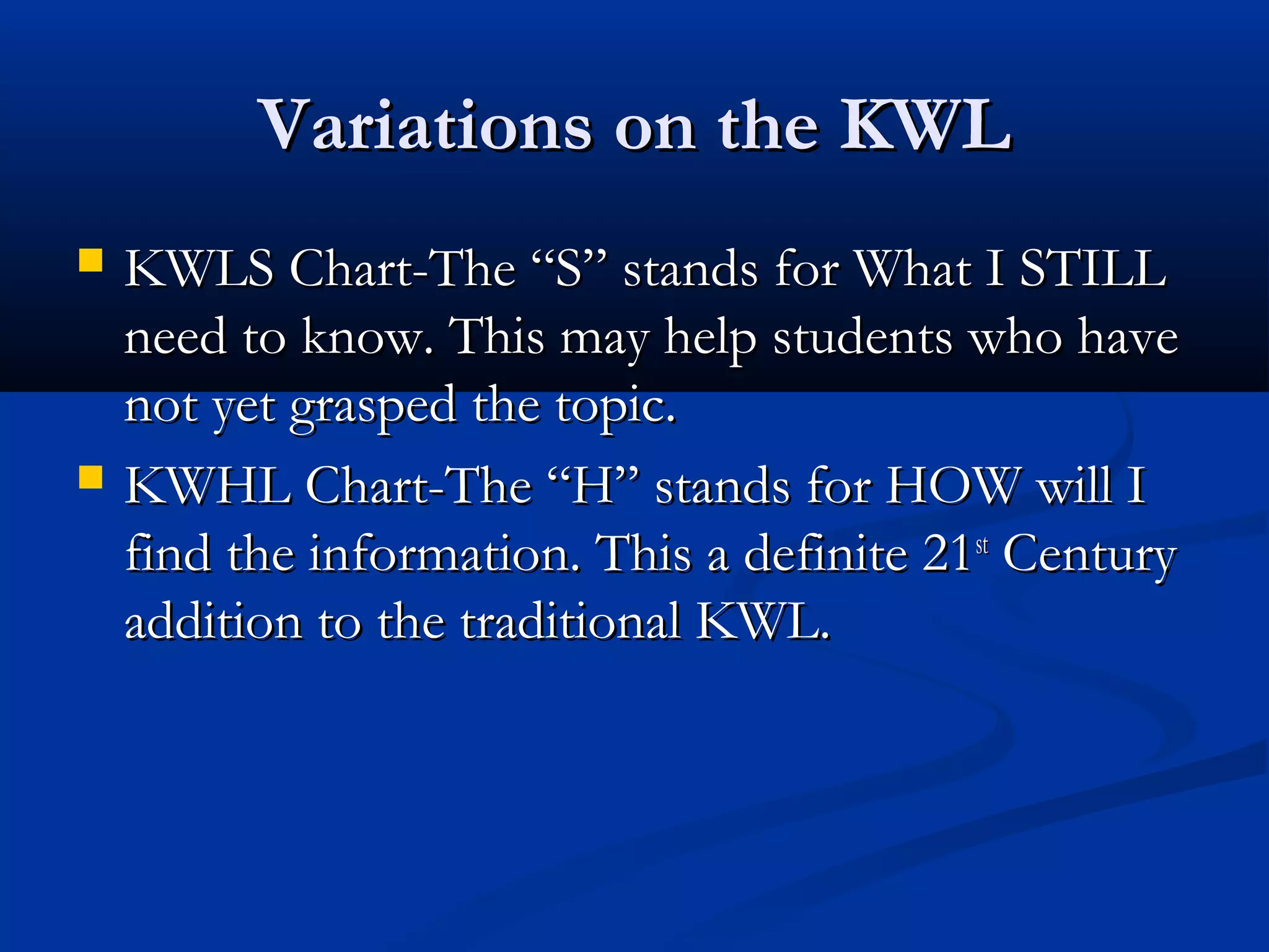 Variations on the KWLVariations on the KWL
 KWLS Chart-The “S” stands for What I STILLKWLS Chart-The “S” stands for What I STILL
need to know. This may help students who haveneed to know. This may help students who have
not yet grasped the topic.not yet grasped the topic.
 KWHL Chart-The “H” stands for HOW will IKWHL Chart-The “H” stands for HOW will I
find the information. This a definite 21find the information. This a definite 21stst
CenturyCentury
addition to the traditional KWL.addition to the traditional KWL.
 