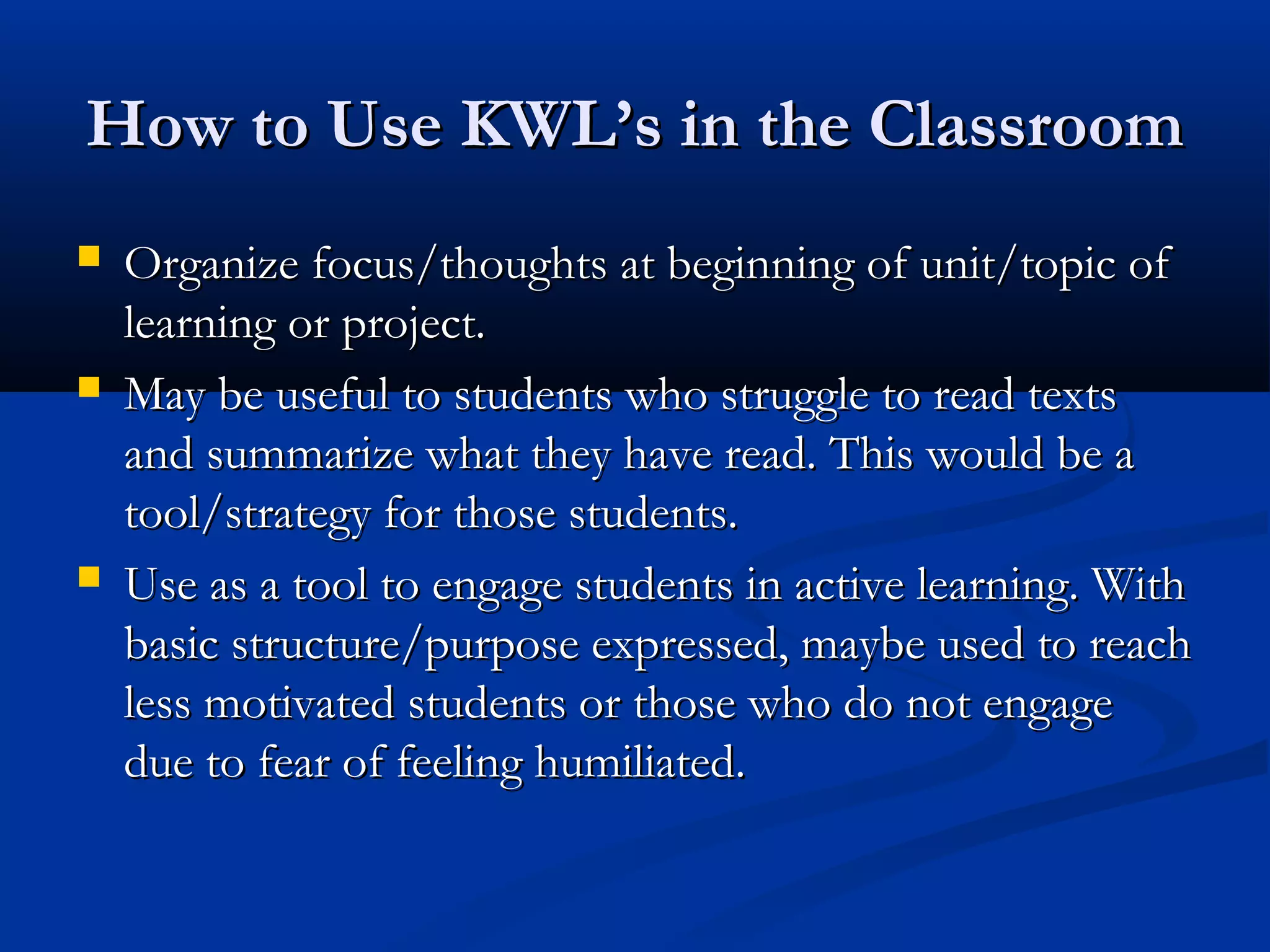 How to Use KWL’s in the ClassroomHow to Use KWL’s in the Classroom
 Organize focus/thoughts at beginning of unit/topic ofOrganize focus/thoughts at beginning of unit/topic of
learning or project.learning or project.
 May be useful to students who struggle to read textsMay be useful to students who struggle to read texts
and summarize what they have read. This would be aand summarize what they have read. This would be a
tool/strategy for those students.tool/strategy for those students.
 Use as a tool to engage students in active learning. WithUse as a tool to engage students in active learning. With
basic structure/purpose expressed, maybe used to reachbasic structure/purpose expressed, maybe used to reach
less motivated students or those who do not engageless motivated students or those who do not engage
due to fear of feeling humiliated.due to fear of feeling humiliated.
 