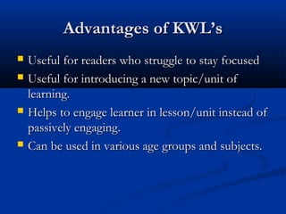 Advantages of KWL’sAdvantages of KWL’s
 Useful for readers who struggle to stay focusedUseful for readers who struggle to stay focused
 Useful for introducing a new topic/unit ofUseful for introducing a new topic/unit of
learning.learning.
 Helps to engage learner in lesson/unit instead ofHelps to engage learner in lesson/unit instead of
passively engaging.passively engaging.
 Can be used in various age groups and subjects.Can be used in various age groups and subjects.
 