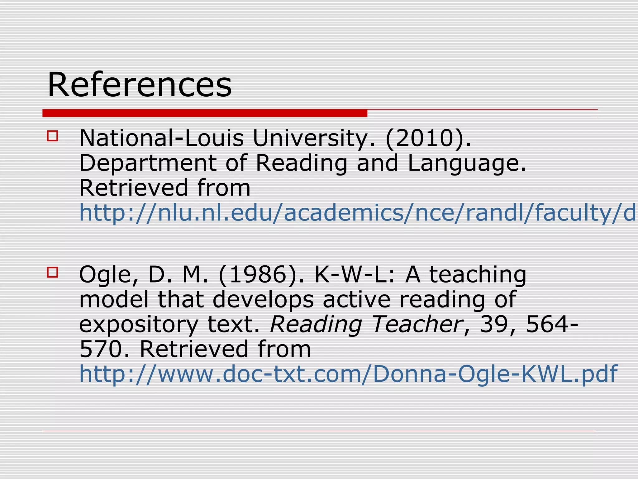 References
 National-Louis University. (2010).
Department of Reading and Language.
Retrieved from
http://nlu.nl.edu/academics/nce/randl/faculty/do
 Ogle, D. M. (1986). K-W-L: A teaching
model that develops active reading of
expository text. Reading Teacher, 39, 564-
570. Retrieved from
http://www.doc-txt.com/Donna-Ogle-KWL.pdf
 