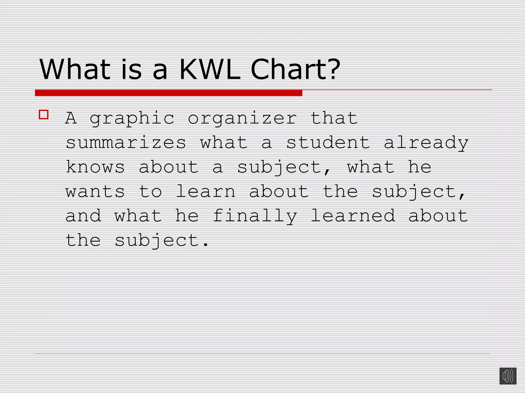 What is a KWL Chart?
 A graphic organizer that
summarizes what a student already
knows about a subject, what he
wants to learn about the subject,
and what he finally learned about
the subject.
 