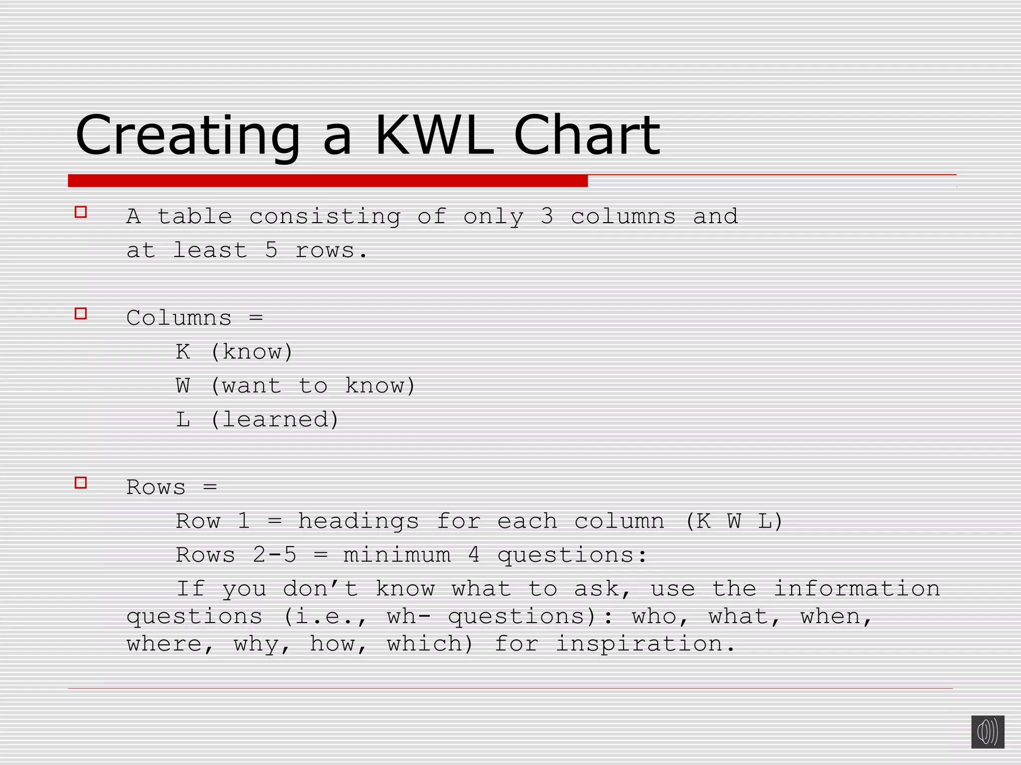 Creating a KWL Chart
 A table consisting of only 3 columns and
at least 5 rows.
 Columns =
K (know)
W (want to know)
L (learned)
 Rows =
Row 1 = headings for each column (K W L)
Rows 2-5 = minimum 4 questions:
If you don’t know what to ask, use the information
questions (i.e., wh- questions): who, what, when,
where, why, how, which) for inspiration.
 