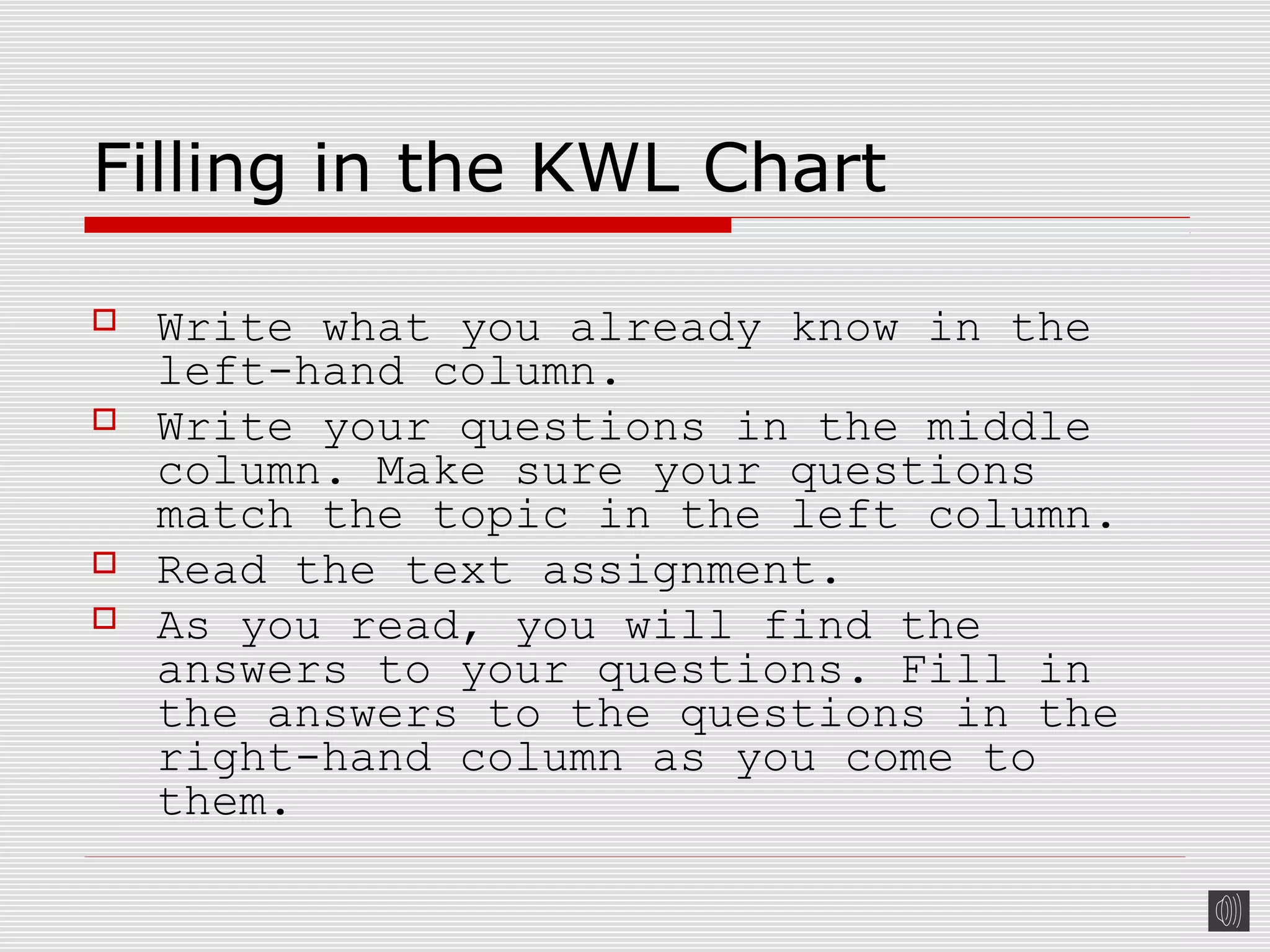 Filling in the KWL Chart
 Write what you already know in the
left-hand column.
 Write your questions in the middle
column. Make sure your questions
match the topic in the left column.
 Read the text assignment.
 As you read, you will find the
answers to your questions. Fill in
the answers to the questions in the
right-hand column as you come to
them.
 