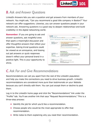 K E L L E R W I L L I A M S R E A LT Y P R E S E N T S :            101
B. Ask and Answer Questions
LinkedIn Answers lets you ask a question and get answers from members of your
network. You might ask, “Can you recommend a good title company in Boston?” Your
network can offer suggestions. Likewise, you can answer questions people in your
network ask. Answering questions is a good way to deepen relationships–and build
credibility–in the digital networking world.

Remember: If you are going to ask and
answer questions, ask insightful ones
that spark a meaningful discussion and
offer thoughtful answers that reflect your
expertise. Asking trivial questions could
be viewed as an annoyance, and tossing
out pat answers or quick responses
doesn’t reflect your personal brand in a
positive light. This is your opportunity to
shine.



C. Ask For and Give Recommendations
Recommendations can set you apart from the rest of the LinkedIn population
and help you make the connections you need to drive business growth. LinkedIn
recommendations are considered more pure than testimonials on your Website
because you can’t directly edit them. You can just accept them or decline to post
them.

Log in to the LinkedIn home page and click the “Recommendations” link under the
“Profile” tab. You’ll see another link that says “Request Recommendations.” This is a
three-step process:

    •	 Identify the job for which you’d like a recommendation.

    •	 Choose people who would be the most appropriate to offer that
         recommendation.

    •	 Write notes to them explaining why you need their recommendation.


                                                         9
 