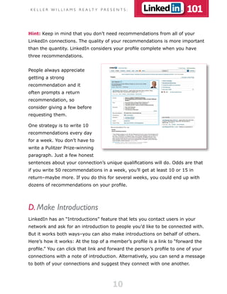 K E L L E R W I L L I A M S R E A LT Y P R E S E N T S :                101

Hint: Keep in mind that you don’t need recommendations from all of your
LinkedIn connections. The quality of your recommendations is more important
than the quantity. LinkedIn considers your profile complete when you have
three recommendations.


People always appreciate
getting a strong
recommendation and it
often prompts a return
recommendation, so
consider giving a few before
requesting them.

One strategy is to write 10
recommendations every day
for a week. You don’t have to
write a Pulitzer Prize-winning
paragraph. Just a few honest
sentences about your connection’s unique qualifications will do. Odds are that
if you write 50 recommendations in a week, you’ll get at least 10 or 15 in
return–maybe more. If you do this for several weeks, you could end up with
dozens of recommendations on your profile.




D. Make Introductions
LinkedIn has an “Introductions” feature that lets you contact users in your
network and ask for an introduction to people you’d like to be connected with.
But it works both ways–you can also make introductions on behalf of others.
Here’s how it works: At the top of a member’s profile is a link to “forward the
profile.” You can click that link and forward the person’s profile to one of your
connections with a note of introduction. Alternatively, you can send a message
to both of your connections and suggest they connect with one another.



                                                10
 