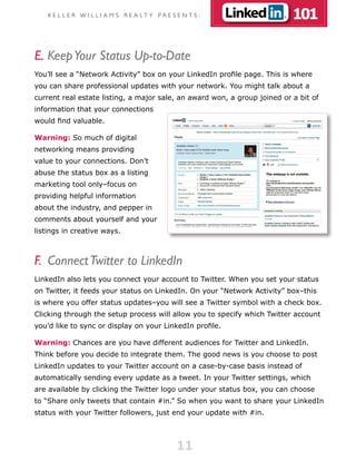 K E L L E R W I L L I A M S R E A LT Y P R E S E N T S :               101

E. Keep Your Status Up-to-Date
You’ll see a “Network Activity” box on your LinkedIn profile page. This is where
you can share professional updates with your network. You might talk about a
current real estate listing, a major sale, an award won, a group joined or a bit of
information that your connections
would find valuable.

Warning: So much of digital
networking means providing
value to your connections. Don’t
abuse the status box as a listing
marketing tool only–focus on
providing helpful information
about the industry, and pepper in
comments about yourself and your
listings in creative ways.



F. Connect Twitter to LinkedIn
LinkedIn also lets you connect your account to Twitter. When you set your status
on Twitter, it feeds your status on LinkedIn. On your “Network Activity” box–this
is where you offer status updates–you will see a Twitter symbol with a check box.
Clicking through the setup process will allow you to specify which Twitter account
you’d like to sync or display on your LinkedIn profile.

Warning: Chances are you have different audiences for Twitter and LinkedIn.
Think before you decide to integrate them. The good news is you choose to post
LinkedIn updates to your Twitter account on a case-by-case basis instead of
automatically sending every update as a tweet. In your Twitter settings, which
are available by clicking the Twitter logo under your status box, you can choose
to “Share only tweets that contain #in.” So when you want to share your LinkedIn
status with your Twitter followers, just end your update with #in.




                                                   11
 