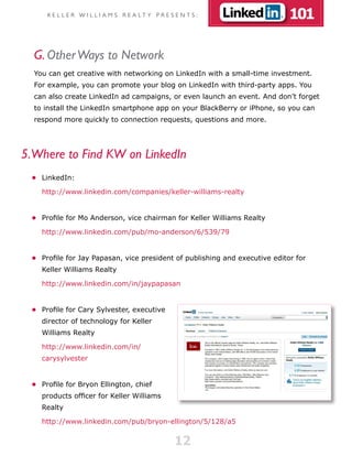 K E L L E R W I L L I A M S R E A LT Y P R E S E N T S :                101

  G. Other Ways to Network
  You can get creative with networking on LinkedIn with a small-time investment.
  For example, you can promote your blog on LinkedIn with third-party apps. You
  can also create LinkedIn ad campaigns, or even launch an event. And don’t forget
  to install the LinkedIn smartphone app on your BlackBerry or iPhone, so you can
  respond more quickly to connection requests, questions and more.




5.Where to Find KW on LinkedIn
 •	 LinkedIn:

    http://www.linkedin.com/companies/keller-williams-realty


 •	 Profile for Mo Anderson, vice chairman for Keller Williams Realty

    http://www.linkedin.com/pub/mo-anderson/6/539/79


 •	 Profile for Jay Papasan, vice president of publishing and executive editor for
    Keller Williams Realty

    http://www.linkedin.com/in/jaypapasan


 •	 Profile for Cary Sylvester, executive
    director of technology for Keller
    Williams Realty

    http://www.linkedin.com/in/
    carysylvester


 •	 Profile for Bryon Ellington, chief
    products officer for Keller Williams
    Realty

    http://www.linkedin.com/pub/bryon-ellington/5/128/a5


                                                    12
 