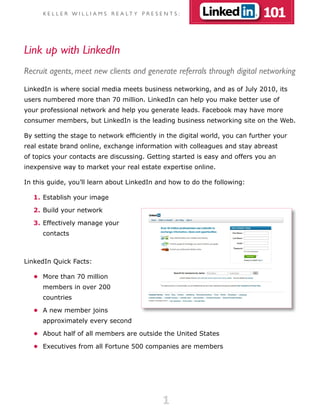 K E L L E R W I L L I A M S R E A LT Y P R E S E N T S :                101

Link up with LinkedIn
Recruit agents, meet new clients and generate referrals through digital networking
LinkedIn is where social media meets business networking, and as of July 2010, its
users numbered more than 70 million. LinkedIn can help you make better use of
your professional network and help you generate leads. Facebook may have more
consumer members, but LinkedIn is the leading business networking site on the Web.

By setting the stage to network efficiently in the digital world, you can further your
real estate brand online, exchange information with colleagues and stay abreast
of topics your contacts are discussing. Getting started is easy and offers you an
inexpensive way to market your real estate expertise online.

In this guide, you’ll learn about LinkedIn and how to do the following:

   1. Establish your image

   2. Build your network

   3. Effectively manage your
      contacts



LinkedIn Quick Facts:

   •	 More than 70 million
      members in over 200
      countries

   •	 A new member joins
      approximately every second

   •	 About half of all members are outside the United States

   •	 Executives from all Fortune 500 companies are members




                                                      1
 