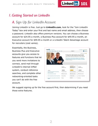 K E L L E R W I L L I A M S R E A LT Y P R E S E N T S :             101

1. Getting Started on LinkedIn
  A. Sign Up for LinkedIn Account
  Joining LinkedIn is free. Just go to LinkedIn.com, look for the “Join LinkedIn
  Today” box and enter your first and last name and email address, then choose
  a password. LinkedIn also offers premium versions. You can choose a Business
  account for $24.95 a month, a Business Plus account for $49.95 a month, an
  Executive account for $99.95 a month or a LinkedIn Talent Advantage account
  for recruiters (cost varies).

  Essentially, the Business,
  Business Plus and Executive
  accounts give you access to
  features and functions that let
  you send more invitations to
  connect, send mail through
  LinkedIn’s internal InMail
  system, conduct reference
  searches, and complete other
  networking-oriented tasks
  you can’t do with the free
  account.

  We suggest signing up for the free account first, then determining if you need
  those extra features.




                                                   2
 