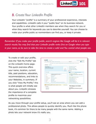 K E L L E R W I L L I A M S R E A LT Y P R E S E N T S :                101

        B. Create Your LinkedIn Profile
        Your LinkedIn “profile” is a summary of your professional experience, interests
        and capabilities. LinkedIn calls it your “public face” on its business network.
        Your profile is what other LinkedIn members see when they search for you or
        when they search for keywords you use to describe yourself. You can choose to
        make your profile public so nonmembers can find you, or keep it private.



Remember: If you make your profile public, search engines like Google will list it in relevant
search results.You may find that your LinkedIn profile ranks first on Google when you type
in your name, so be sure to take the time to create a solid one! You control what people see.


    To create or edit your profile,
    click the “Edit My Profile” tab
    on the LinkedIn home page.
    This quick overview offers
    your name, location, current
    title, past positions, education,
    recommendations, and links to
    your Websites, in summary. If
    you click “View My Profile,” this
    is what people will initially see
    about you. LinkedIn stresses
    the importance of a complete
    profile to maximize your
    networking possibilities.

    As you move through your profile setup, you’ll see an area where you can add a
    professional photo. This allows people to quickly identify you. Much like the phone
    book, it’s common for there to be many people with the same name. Adding a
    photo lets your network know it’s really you.



                                                         3
 