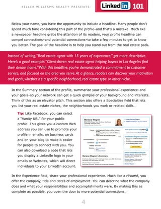 K E L L E R W I L L I A M S R E A LT Y P R E S E N T S :                   101

  Below your name, you have the opportunity to include a headline. Many people don’t
  spend much time considering this part of the profile–and that’s a mistake. Much like
  a newspaper headline grabs the attention of its readers, your profile headline can
  compel connections–and potential connections–to take a few minutes to get to know
  you better. The goal of the headline is to help you stand out from the real estate pack.


Instead of writing, “Real estate agent with 15 years of experience,” get more descriptive.
Here’s a good example: “Client-driven real estate agent helping buyers in Los Angeles find
their dream home.”With this headline, you’ve demonstrated a commitment to customer
service, and focused on the area you serve. At a glance, readers can discover your motivation
and goals, whether it’s a specific neighborhood, real estate type or other niche.

  In the Summary section of the profile, summarize your professional experience–and
  your goals–so your network can get a quick glimpse of your background and interests.
  Think of this as an elevator pitch. This section also offers a Specialties field that lets
  you list your real estate niches, the neighborhoods you work or related skills.

      Tip: Like Facebook, you can select
      a “Vanity URL” for your public
      profile. This gives you a custom Web
      address you can use to promote your
      profile in emails, on business cards
      and on your blog to make it easier
      for people to connect with you. You
      can also download a code that lets
      you display a LinkedIn logo in your
      emails or Websites, which will direct
      individuals to your LinkedIn account.


  In the Experience field, share your professional experience. Much like a résumé, you
  offer the company, title and dates of employment. You can describe what the company
  does and what your responsibilities and accomplishments were. By making this as
  complete as possible, you open the door to more potential connections.


                                                        4
 