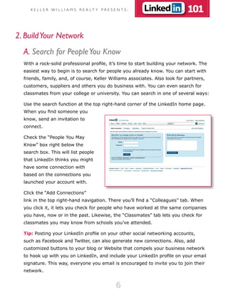 K E L L E R W I L L I A M S R E A LT Y P R E S E N T S :                101

2. Build Your Network
  A. Search for People You Know
  With a rock-solid professional profile, it’s time to start building your network. The
  easiest way to begin is to search for people you already know. You can start with
  friends, family, and, of course, Keller Williams associates. Also look for partners,
  customers, suppliers and others you do business with. You can even search for
  classmates from your college or university. You can search in one of several ways:

  Use the search function at the top right-hand corner of the LinkedIn home page.
  When you find someone you
  know, send an invitation to
  connect.

  Check the “People You May
  Know” box right below the
  search box. This will list people
  that LinkedIn thinks you might
  have some connection with
  based on the connections you
  launched your account with.

  Click the “Add Connections”
  link in the top right-hand navigation. There you’ll find a “Colleagues” tab. When
  you click it, it lets you check for people who have worked at the same companies
  you have, now or in the past. Likewise, the “Classmates” tab lets you check for
  classmates you may know from schools you’ve attended.

  Tip: Posting your LinkedIn profile on your other social networking accounts,
  such as Facebook and Twitter, can also generate new connections. Also, add
  customized buttons to your blog or Website that compels your business network
  to hook up with you on LinkedIn, and include your LinkedIn profile on your email
  signature. This way, everyone you email is encouraged to invite you to join their
  network.


                                                     6
 