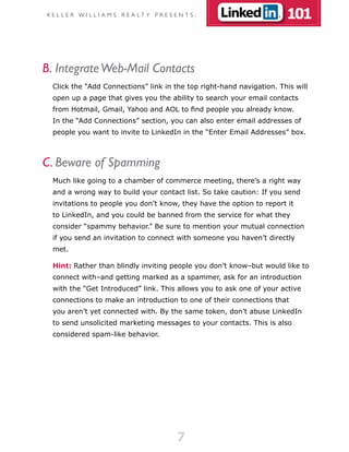 K E L L E R W I L L I A M S R E A LT Y P R E S E N T S :               101


B. Integrate Web-Mail Contacts
  Click the “Add Connections” link in the top right-hand navigation. This will
  open up a page that gives you the ability to search your email contacts
  from Hotmail, Gmail, Yahoo and AOL to find people you already know.
  In the “Add Connections” section, you can also enter email addresses of
  people you want to invite to LinkedIn in the “Enter Email Addresses” box.



C. Beware of Spamming
  Much like going to a chamber of commerce meeting, there’s a right way
  and a wrong way to build your contact list. So take caution: If you send
  invitations to people you don’t know, they have the option to report it
  to LinkedIn, and you could be banned from the service for what they
  consider “spammy behavior.” Be sure to mention your mutual connection
  if you send an invitation to connect with someone you haven’t directly
  met.

  Hint: Rather than blindly inviting people you don’t know–but would like to
  connect with–and getting marked as a spammer, ask for an introduction
  with the “Get Introduced” link. This allows you to ask one of your active
  connections to make an introduction to one of their connections that
  you aren’t yet connected with. By the same token, don’t abuse LinkedIn
  to send unsolicited marketing messages to your contacts. This is also
  considered spam-like behavior.




                                                7
 